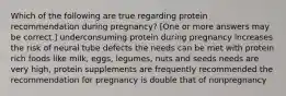 Which of the following are true regarding protein recommendation during pregnancy? [One or more answers may be correct.] underconsuming protein during pregnancy increases the risk of neural tube defects the needs can be met with protein rich foods like milk, eggs, legumes, nuts and seeds needs are very high, protein supplements are frequently recommended the recommendation for pregnancy is double that of nonpregnancy