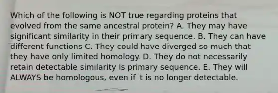 Which of the following is NOT true regarding proteins that evolved from the same ancestral protein? A. They may have significant similarity in their primary sequence. B. They can have different functions C. They could have diverged so much that they have only limited homology. D. They do not necessarily retain detectable similarity is primary sequence. E. They will ALWAYS be homologous, even if it is no longer detectable.