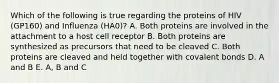 Which of the following is true regarding the proteins of HIV (GP160) and Influenza (HA0)? A. Both proteins are involved in the attachment to a host cell receptor B. Both proteins are synthesized as precursors that need to be cleaved C. Both proteins are cleaved and held together with covalent bonds D. A and B E. A, B and C