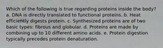 Which of the following is true regarding proteins inside the body? a. DNA is directly translated to functional proteins. b. Heat efficiently digests protein. c. Synthesized proteins are of two basic types: fibrous and globular. d. Proteins are made by combining up to 10 different amino acids. e. Protein digestion typically precedes protein denaturation.