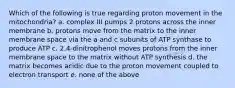 Which of the following is true regarding proton movement in the mitochondria? a. complex III pumps 2 protons across the inner membrane b. protons move from the matrix to the inner membrane space via the a and c subunits of ATP synthase to produce ATP c. 2,4-dinitrophenol moves protons from the inner membrane space to the matrix without ATP synthesis d. the matrix becomes acidic due to the proton movement coupled to electron transport e. none of the above