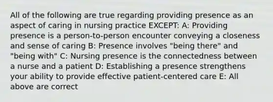 All of the following are true regarding providing presence as an aspect of caring in nursing practice EXCEPT: A: Providing presence is a person-to-person encounter conveying a closeness and sense of caring B: Presence involves "being there" and "being with" C: Nursing presence is the connectedness between a nurse and a patient D: Establishing a presence strengthens your ability to provide effective patient-centered care E: All above are correct