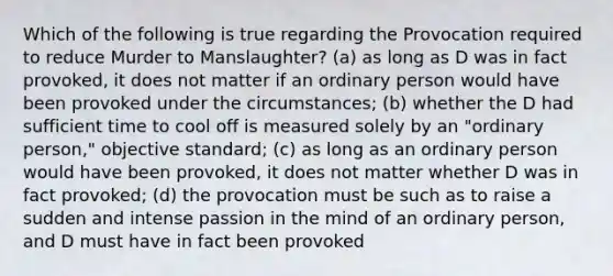 Which of the following is true regarding the Provocation required to reduce Murder to Manslaughter? (a) as long as D was in fact provoked, it does not matter if an ordinary person would have been provoked under the circumstances; (b) whether the D had sufficient time to cool off is measured solely by an "ordinary person," objective standard; (c) as long as an ordinary person would have been provoked, it does not matter whether D was in fact provoked; (d) the provocation must be such as to raise a sudden and intense passion in the mind of an ordinary person, and D must have in fact been provoked