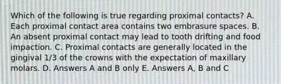 Which of the following is true regarding proximal contacts? A. Each proximal contact area contains two embrasure spaces. B. An absent proximal contact may lead to tooth drifting and food impaction. C. Proximal contacts are generally located in the gingival 1/3 of the crowns with the expectation of maxillary molars. D. Answers A and B only E. Answers A, B and C