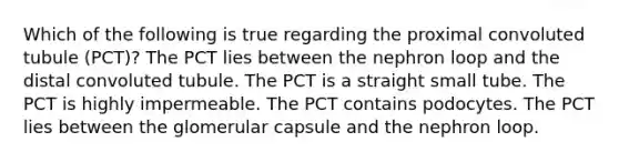 Which of the following is true regarding the proximal convoluted tubule (PCT)? The PCT lies between the nephron loop and the distal convoluted tubule. The PCT is a straight small tube. The PCT is highly impermeable. The PCT contains podocytes. The PCT lies between the glomerular capsule and the nephron loop.