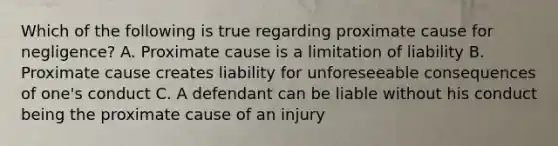 Which of the following is true regarding proximate cause for negligence? A. Proximate cause is a limitation of liability B. Proximate cause creates liability for unforeseeable consequences of one's conduct C. A defendant can be liable without his conduct being the proximate cause of an injury