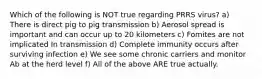 Which of the following is NOT true regarding PRRS virus? a) There is direct pig to pig transmission b) Aerosol spread is important and can occur up to 20 kilometers c) Fomites are not implicated In transmission d) Complete immunity occurs after surviving infection e) We see some chronic carriers and monitor Ab at the herd level f) All of the above ARE true actually.