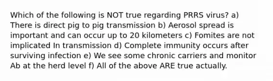 Which of the following is NOT true regarding PRRS virus? a) There is direct pig to pig transmission b) Aerosol spread is important and can occur up to 20 kilometers c) Fomites are not implicated In transmission d) Complete immunity occurs after surviving infection e) We see some chronic carriers and monitor Ab at the herd level f) All of the above ARE true actually.