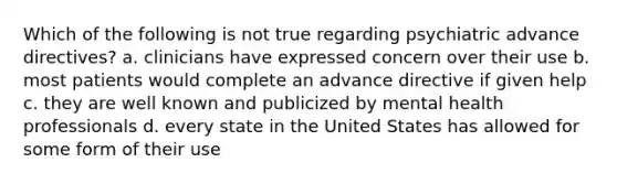 Which of the following is not true regarding psychiatric advance directives? a. clinicians have expressed concern over their use b. most patients would complete an advance directive if given help c. they are well known and publicized by mental health professionals d. every state in the United States has allowed for some form of their use