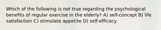 Which of the following is not true regarding the psychological benefits of regular exercise in the elderly? A) self-concept B) life satisfaction C) stimulate appetite D) self-efficacy