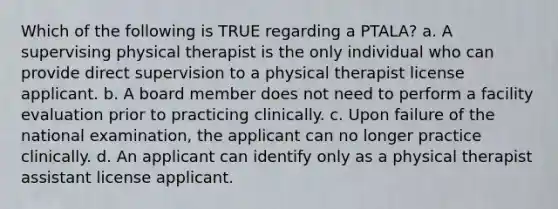 Which of the following is TRUE regarding a PTALA? a. A supervising physical therapist is the only individual who can provide direct supervision to a physical therapist license applicant. b. A board member does not need to perform a facility evaluation prior to practicing clinically. c. Upon failure of the national examination, the applicant can no longer practice clinically. d. An applicant can identify only as a physical therapist assistant license applicant.