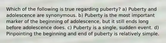 Which of the following is true regarding puberty? a) Puberty and adolescence are synonymous. b) Puberty is the most important marker of the beginning of adolescence, but it still ends long before adolescence does. c) Puberty is a single, sudden event. d) Pinpointing the beginning and end of puberty is relatively simple.