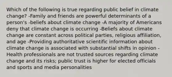 Which of the following is true regarding public belief in climate change? -Family and friends are powerful determinants of a person's -beliefs about climate change -A majority of Americans deny that climate change is occurring -Beliefs about climate change are constant across political parties, religious affiliation, and age -Providing authoritative scientific information about climate change is associated with substantial shifts in opinion -Health professionals are not trusted sources regarding climate change and its risks; public trust is higher for elected officials and sports and media personalities