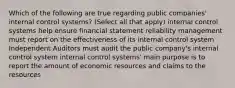 Which of the following are true regarding public companies' internal control systems? (Select all that apply) internal control systems help ensure financial statement reliability management must report on the effectiveness of its internal control system Independent Auditors must audit the public company's internal control system internal control systems' main purpose is to report the amount of economic resources and claims to the resources