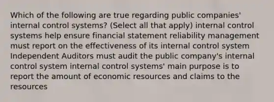 Which of the following are true regarding public companies' internal control systems? (Select all that apply) internal control systems help ensure financial statement reliability management must report on the effectiveness of its internal control system Independent Auditors must audit the public company's internal control system internal control systems' main purpose is to report the amount of economic resources and claims to the resources