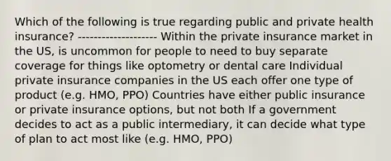 Which of the following is true regarding public and private health insurance? -------------------- Within the private insurance market in the US, is uncommon for people to need to buy separate coverage for things like optometry or dental care Individual private insurance companies in the US each offer one type of product (e.g. HMO, PPO) Countries have either public insurance or private insurance options, but not both If a government decides to act as a public intermediary, it can decide what type of plan to act most like (e.g. HMO, PPO)