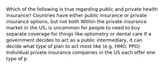 Which of the following is true regarding public and private health insurance? Countries have either public insurance or private insurance options, but not both Within the private insurance market in the US, is uncommon for people to need to buy separate coverage for things like optometry or dental care If a government decides to act as a public intermediary, it can decide what type of plan to act most like (e.g. HMO, PPO) Individual private insurance companies in the US each offer one type of p