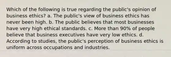 Which of the following is true regarding the public's opinion of business ethics? a. The public's view of business ethics has never been high. b. The public believes that most businesses have very high ethical standards. c. More than 90% of people believe that business executives have very low ethics. d. According to studies, the public's perception of business ethics is uniform across occupations and industries.