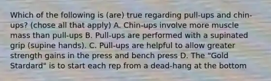 Which of the following is (are) true regarding pull-ups and chin-ups? (chose all that apply) A. Chin-ups involve more muscle mass than pull-ups B. Pull-ups are performed with a supinated grip (supine hands). C. Pull-ups are helpful to allow greater strength gains in the press and bench press D. The "Gold Stardard" is to start each rep from a dead-hang at the bottom