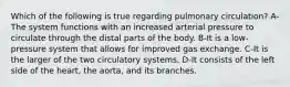 Which of the following is true regarding pulmonary circulation? A-The system functions with an increased arterial pressure to circulate through the distal parts of the body. B-It is a low-pressure system that allows for improved gas exchange. C-It is the larger of the two circulatory systems. D-It consists of the left side of the heart, the aorta, and its branches.