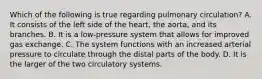 Which of the following is true regarding pulmonary circulation? A. It consists of the left side of the heart, the aorta, and its branches. B. It is a low-pressure system that allows for improved gas exchange. C. The system functions with an increased arterial pressure to circulate through the distal parts of the body. D. It is the larger of the two circulatory systems.