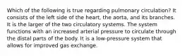 Which of the following is true regarding pulmonary circulation? It consists of the left side of the heart, the aorta, and its branches. It is the larger of the two circulatory systems. The system functions with an increased arterial pressure to circulate through the distal parts of the body. It is a low-pressure system that allows for improved gas exchange.