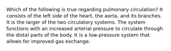 Which of the following is true regarding pulmonary circulation? It consists of the left side of the heart, the aorta, and its branches. It is the larger of the two circulatory systems. The system functions with an increased arterial pressure to circulate through the distal parts of the body. It is a low-pressure system that allows for improved gas exchange.