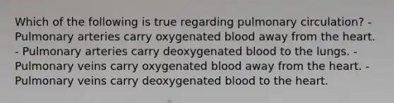 Which of the following is true regarding pulmonary circulation? - Pulmonary arteries carry oxygenated blood away from the heart. - Pulmonary arteries carry deoxygenated blood to the lungs. - Pulmonary veins carry oxygenated blood away from the heart. - Pulmonary veins carry deoxygenated blood to the heart.