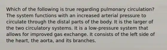 Which of the following is true regarding pulmonary circulation? The system functions with an increased arterial pressure to circulate through the distal parts of the body. It is the larger of the two circulatory systems. It is a low-pressure system that allows for improved <a href='https://www.questionai.com/knowledge/kU8LNOksTA-gas-exchange' class='anchor-knowledge'>gas exchange</a>. It consists of the left side of <a href='https://www.questionai.com/knowledge/kya8ocqc6o-the-heart' class='anchor-knowledge'>the heart</a>, the aorta, and its branches.