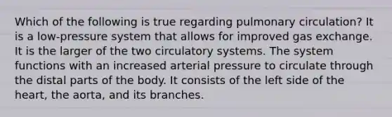 Which of the following is true regarding pulmonary circulation? It is a low-pressure system that allows for improved gas exchange. It is the larger of the two circulatory systems. The system functions with an increased arterial pressure to circulate through the distal parts of the body. It consists of the left side of the heart, the aorta, and its branches.