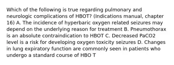 Which of the following is true regarding pulmonary and neurologic complications of HBOT? (Indications manual, chapter 16) A. The incidence of hyperbaric oxygen related seizures may depend on the underlying reason for treatment B. Pneumothorax is an absolute contraindication to HBOT C. Decreased PaCO2 level is a risk for developing oxygen toxicity seizures D. Changes in lung expiratory function are commonly seen in patients who undergo a standard course of HBO T