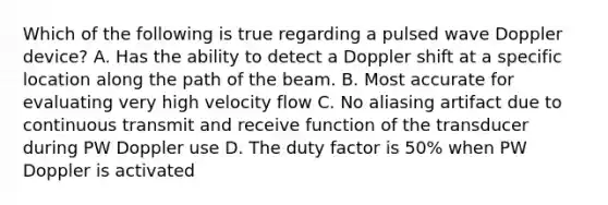 Which of the following is true regarding a pulsed wave Doppler device? A. Has the ability to detect a Doppler shift at a specific location along the path of the beam. B. Most accurate for evaluating very high velocity flow C. No aliasing artifact due to continuous transmit and receive function of the transducer during PW Doppler use D. The duty factor is 50% when PW Doppler is activated