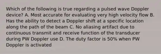 Which of the following is true regarding a pulsed wave Doppler device? A. Most accurate for evaluating very high velocity flow B. Has the ability to detect a Doppler shift at a specific location along the path of the beam C. No aliasing artifact due to continuous transmit and receive function of the transducer during PW Doppler use D. The duty factor is 50% when PW Doppler is activated