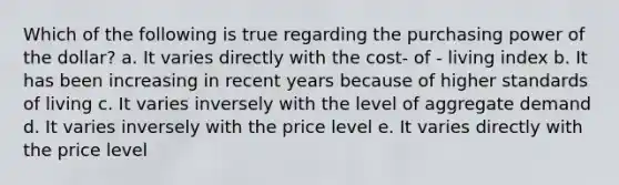 Which of the following is true regarding the purchasing power of the dollar? a. It varies directly with the cost- of - living index b. It has been increasing in recent years because of higher standards of living c. It varies inversely with the level of aggregate demand d. It varies inversely with the price level e. It varies directly with the price level