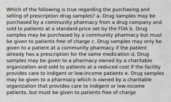 Which of the following is true regarding the purchasing and selling of prescription drug samples? a. Drug samples may be purchased by a community pharmacy from a drug company and sold to patients at a standard price set by the FDA b. Drug samples may be purchased by a community pharmacy but must be given to patients free of charge c. Drug samples may only be given to a patient at a community pharmacy if the patient already has a prescription for the same medication d. Drug samples may be given to a pharmacy owned by a charitable organization and sold to patients at a reduced cost if the facility provides care to indigent or low-income patients e. Drug samples may be given to a pharmacy which is owned by a charitable organization that provides care to indigent or low-income patients, but must be given to patients free of charge