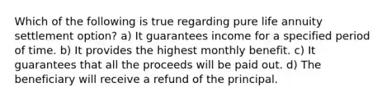 Which of the following is true regarding pure life annuity settlement option? a) It guarantees income for a specified period of time. b) It provides the highest monthly benefit. c) It guarantees that all the proceeds will be paid out. d) The beneficiary will receive a refund of the principal.