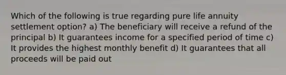 Which of the following is true regarding pure life annuity settlement option? a) The beneficiary will receive a refund of the principal b) It guarantees income for a specified period of time c) It provides the highest monthly benefit d) It guarantees that all proceeds will be paid out