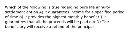 Which of the following is true regarding pure life annuity settlement option A) It guarantees income for a specified period of time B) It provides the highest monthly benefit C) It guarantees that all the proceeds will be paid out D) The beneficiary will receive a refund of the principal