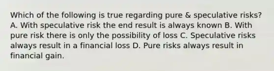 Which of the following is true regarding pure & speculative risks? A. With speculative risk the end result is always known B. With pure risk there is only the possibility of loss C. Speculative risks always result in a financial loss D. Pure risks always result in financial gain.