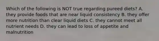 Which of the following is NOT true regarding pureed diets? A. they provide foods that are near liquid consistency B. they offer more nutrition than clear liquid diets C. they cannot meet all nutrient needs D. they can lead to loss of appetite and malnutrition