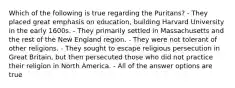 Which of the following is true regarding the Puritans? - They placed great emphasis on education, building Harvard University in the early 1600s. - They primarily settled in Massachusetts and the rest of the New England region. - They were not tolerant of other religions. - They sought to escape religious persecution in Great Britain, but then persecuted those who did not practice their religion in North America. - All of the answer options are true