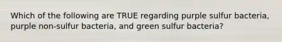 Which of the following are TRUE regarding purple sulfur bacteria, purple non-sulfur bacteria, and green sulfur bacteria?