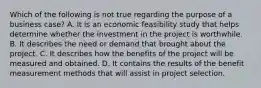 Which of the following is not true regarding the purpose of a business case? A. It is an economic feasibility study that helps determine whether the investment in the project is worthwhile. B. It describes the need or demand that brought about the project. C. It describes how the benefits of the project will be measured and obtained. D. It contains the results of the benefit measurement methods that will assist in project selection.