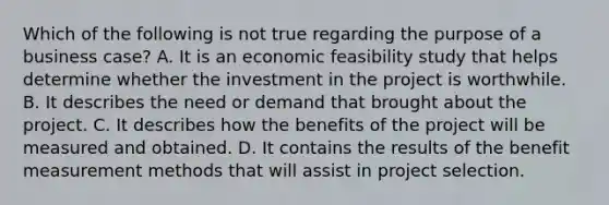 Which of the following is not true regarding the purpose of a business case? A. It is an economic feasibility study that helps determine whether the investment in the project is worthwhile. B. It describes the need or demand that brought about the project. C. It describes how the benefits of the project will be measured and obtained. D. It contains the results of the benefit measurement methods that will assist in project selection.