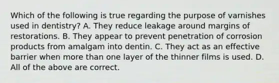 Which of the following is true regarding the purpose of varnishes used in dentistry? A. They reduce leakage around margins of restorations. B. They appear to prevent penetration of corrosion products from amalgam into dentin. C. They act as an effective barrier when more than one layer of the thinner films is used. D. All of the above are correct.