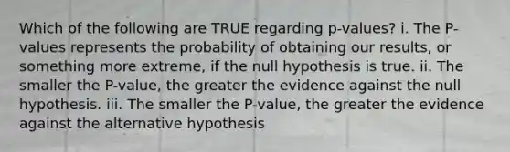 Which of the following are TRUE regarding p-values? i. The P-values represents the probability of obtaining our results, or something more extreme, if the null hypothesis is true. ii. The smaller the P-value, the greater the evidence against the null hypothesis. iii. The smaller the P-value, the greater the evidence against the alternative hypothesis