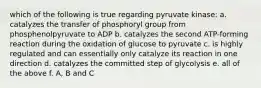 which of the following is true regarding pyruvate kinase: a. catalyzes the transfer of phosphoryl group from phosphenolpyruvate to ADP b. catalyzes the second ATP-forming reaction during the oxidation of glucose to pyruvate c. is highly regulated and can essentially only catalyze its reaction in one direction d. catalyzes the committed step of glycolysis e. all of the above f. A, B and C