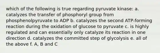 which of the following is true regarding pyruvate kinase: a. catalyzes the transfer of phosphoryl group from phosphenolpyruvate to ADP b. catalyzes the second ATP-forming reaction during the oxidation of glucose to pyruvate c. is highly regulated and can essentially only catalyze its reaction in one direction d. catalyzes the committed step of glycolysis e. all of the above f. A, B and C