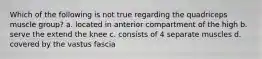 Which of the following is not true regarding the quadriceps muscle group? a. located in anterior compartment of the high b. serve the extend the knee c. consists of 4 separate muscles d. covered by the vastus fascia