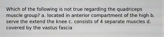 Which of the following is not true regarding the quadriceps muscle group? a. located in anterior compartment of the high b. serve the extend the knee c. consists of 4 separate muscles d. covered by the vastus fascia